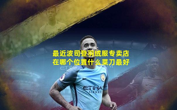 最近波司登羽绒服专卖店在哪个位置什么菜刀最好