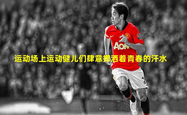 运动场上运动健儿们肆意挥洒着青春的汗水
